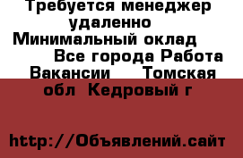Требуется менеджер удаленно › Минимальный оклад ­ 15 000 - Все города Работа » Вакансии   . Томская обл.,Кедровый г.